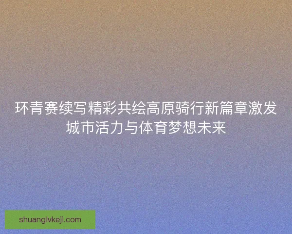 环青赛续写精彩共绘高原骑行新篇章激发城市活力与体育梦想未来