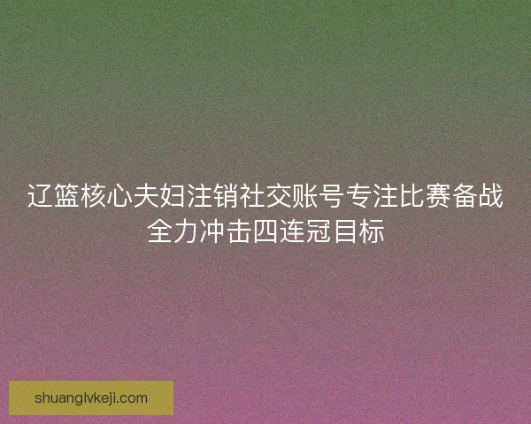 辽篮核心夫妇注销社交账号专注比赛备战全力冲击四连冠目标