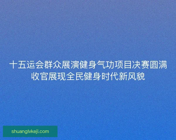 十五运会群众展演健身气功项目决赛圆满收官展现全民健身时代新风貌