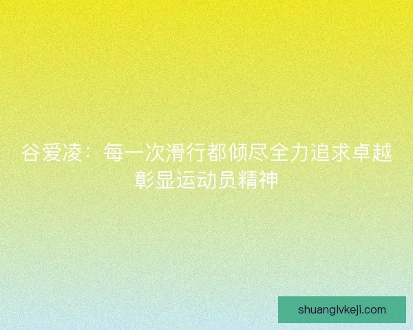 谷爱凌：每一次滑行都倾尽全力追求卓越彰显运动员精神