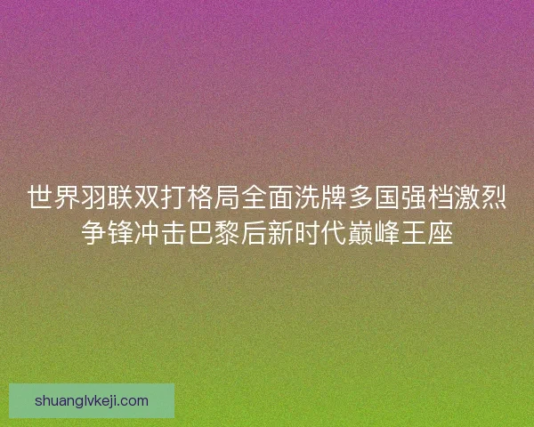世界羽联双打格局全面洗牌多国强档激烈争锋冲击巴黎后新时代巅峰王座