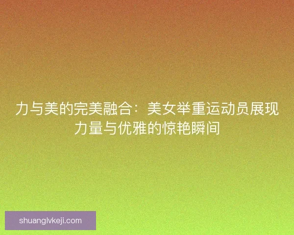 力与美的完美融合：美女举重运动员展现力量与优雅的惊艳瞬间