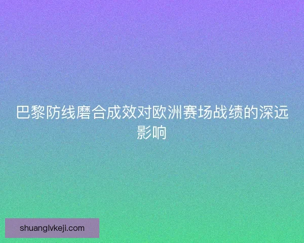 巴黎防线磨合成效对欧洲赛场战绩的深远影响